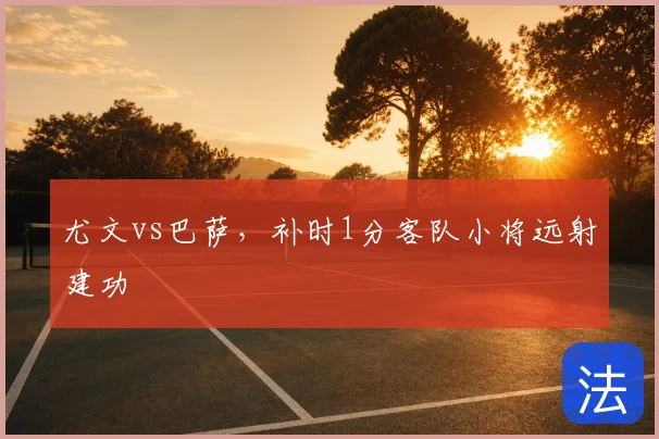 尤文vs巴萨,补时1分客队小将远射建功