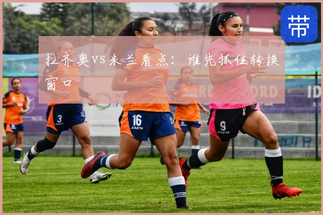 拉齐奥vs米兰看点：谁先抓住转换窗口